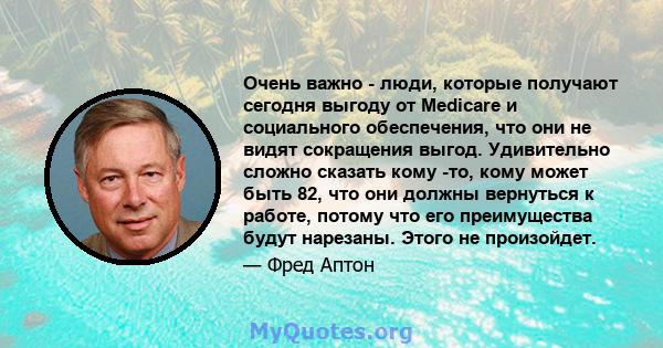 Очень важно - люди, которые получают сегодня выгоду от Medicare и социального обеспечения, что они не видят сокращения выгод. Удивительно сложно сказать кому -то, кому может быть 82, что они должны вернуться к работе,