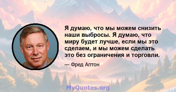 Я думаю, что мы можем снизить наши выбросы. Я думаю, что миру будет лучше, если мы это сделаем, и мы можем сделать это без ограничения и торговли.