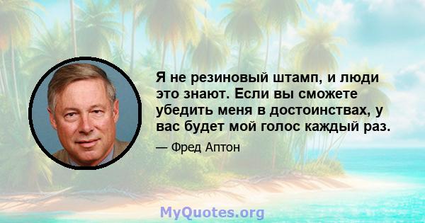 Я не резиновый штамп, и люди это знают. Если вы сможете убедить меня в достоинствах, у вас будет мой голос каждый раз.