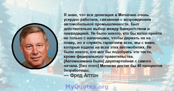 Я знаю, что вся делегация в Мичигане очень усердно работала, связанная с возрождением автомобильной промышленности. Был действительно выбор между банкротством и ликвидацией. Не было никого, кто бы хотел прийти не только 