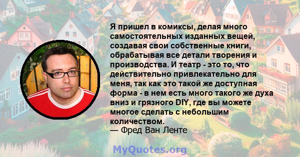 Я пришел в комиксы, делая много самостоятельных изданных вещей, создавая свои собственные книги, обрабатывая все детали творения и производства. И театр - это то, что действительно привлекательно для меня, так как это