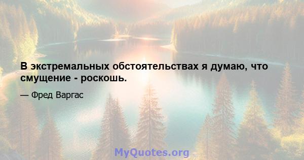 В экстремальных обстоятельствах я думаю, что смущение - роскошь.