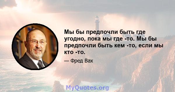 Мы бы предпочли быть где угодно, пока мы где -то. Мы бы предпочли быть кем -то, если мы кто -то.