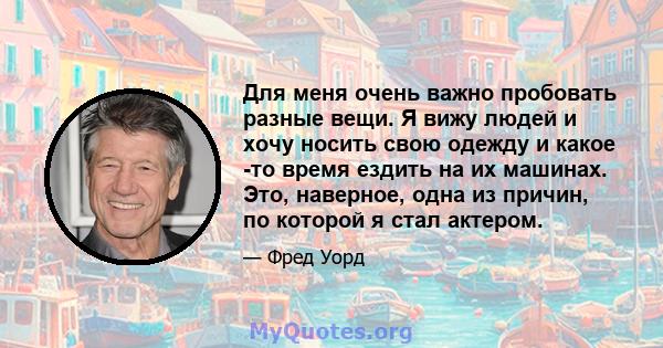 Для меня очень важно пробовать разные вещи. Я вижу людей и хочу носить свою одежду и какое -то время ездить на их машинах. Это, наверное, одна из причин, по которой я стал актером.