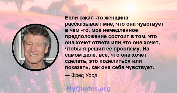 Если какая -то женщина рассказывает мне, что она чувствует в чем -то, мое немедленное предположение состоит в том, что она хочет ответа или что она хочет, чтобы я решил ее проблему. На самом деле, все, что она хочет