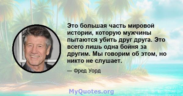 Это большая часть мировой истории, которую мужчины пытаются убить друг друга. Это всего лишь одна бойня за другим. Мы говорим об этом, но никто не слушает.