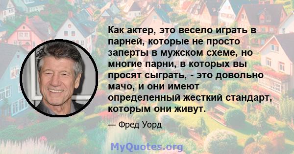 Как актер, это весело играть в парней, которые не просто заперты в мужском схеме, но многие парни, в которых вы просят сыграть, - это довольно мачо, и они имеют определенный жесткий стандарт, которым они живут.