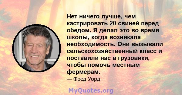 Нет ничего лучше, чем кастрировать 20 свиней перед обедом. Я делал это во время школы, когда возникала необходимость. Они вызывали сельскохозяйственный класс и поставили нас в грузовики, чтобы помочь местным фермерам.