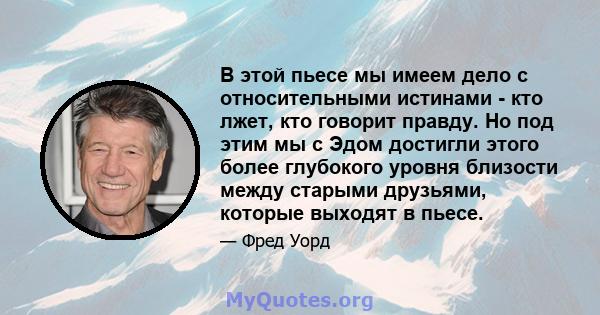 В этой пьесе мы имеем дело с относительными истинами - кто лжет, кто говорит правду. Но под этим мы с Эдом достигли этого более глубокого уровня близости между старыми друзьями, которые выходят в пьесе.