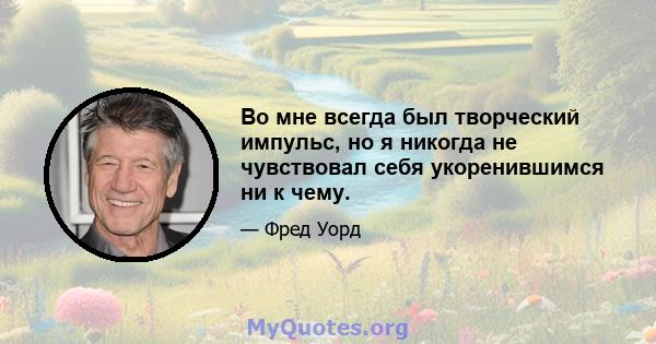 Во мне всегда был творческий импульс, но я никогда не чувствовал себя укоренившимся ни к чему.