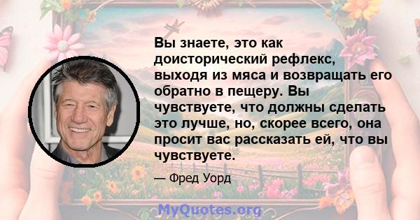 Вы знаете, это как доисторический рефлекс, выходя из мяса и возвращать его обратно в пещеру. Вы чувствуете, что должны сделать это лучше, но, скорее всего, она просит вас рассказать ей, что вы чувствуете.