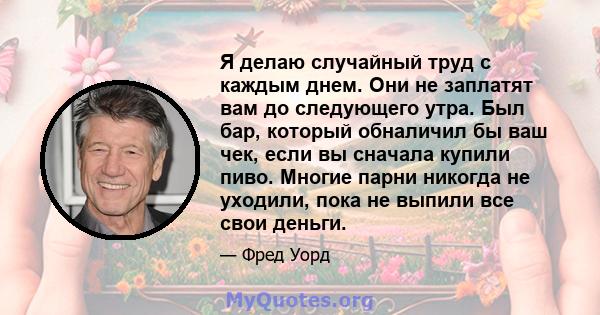 Я делаю случайный труд с каждым днем. Они не заплатят вам до следующего утра. Был бар, который обналичил бы ваш чек, если вы сначала купили пиво. Многие парни никогда не уходили, пока не выпили все свои деньги.