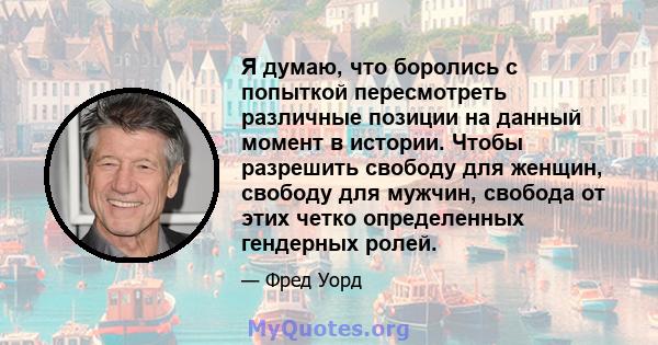 Я думаю, что боролись с попыткой пересмотреть различные позиции на данный момент в истории. Чтобы разрешить свободу для женщин, свободу для мужчин, свобода от этих четко определенных гендерных ролей.