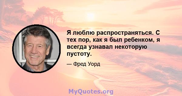 Я люблю распространяться. С тех пор, как я был ребенком, я всегда узнавал некоторую пустоту.