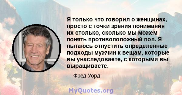 Я только что говорил о женщинах, просто с точки зрения понимания их столько, сколько мы можем понять противоположный пол. Я пытаюсь отпустить определенные подходы мужчин к вещам, которые вы унаследоваете, с которыми вы