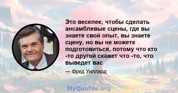 Это веселее, чтобы сделать ансамблевые сцены, где вы знаете свой опыт, вы знаете сцену, но вы не можете подготовиться, потому что кто -то другой скажет что -то, что выведет вас