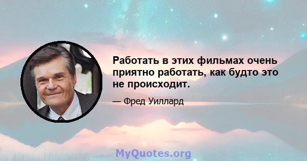 Работать в этих фильмах очень приятно работать, как будто это не происходит.