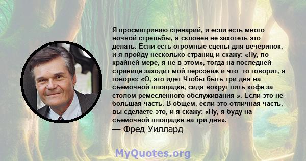 Я просматриваю сценарий, и если есть много ночной стрельбы, я склонен не захотеть это делать. Если есть огромные сцены для вечеринок, и я пройду несколько страниц и скажу: «Ну, по крайней мере, я не в этом», тогда на