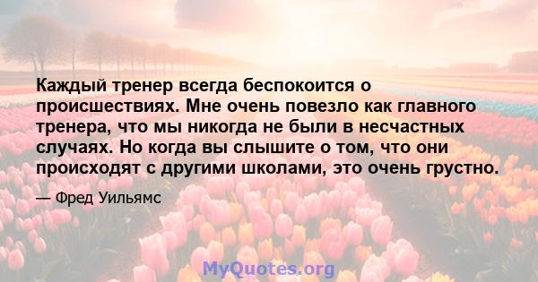 Каждый тренер всегда беспокоится о происшествиях. Мне очень повезло как главного тренера, что мы никогда не были в несчастных случаях. Но когда вы слышите о том, что они происходят с другими школами, это очень грустно.