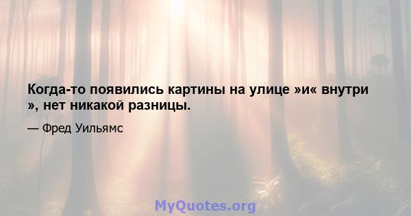 Когда-то появились картины на улице »и« внутри », нет никакой разницы.