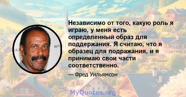 Независимо от того, какую роль я играю, у меня есть определенный образ для поддержания. Я считаю, что я образец для подражания, и я принимаю свои части соответственно.