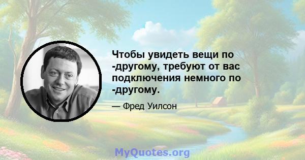 Чтобы увидеть вещи по -другому, требуют от вас подключения немного по -другому.