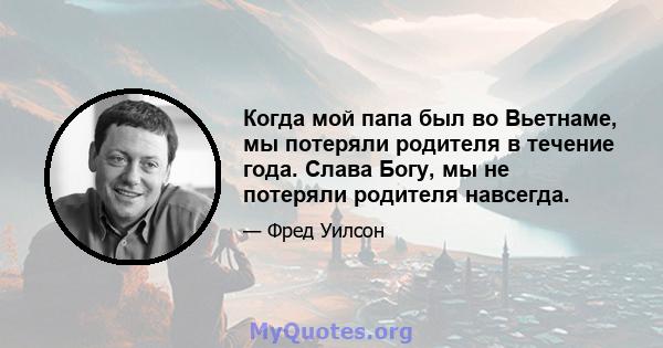 Когда мой папа был во Вьетнаме, мы потеряли родителя в течение года. Слава Богу, мы не потеряли родителя навсегда.