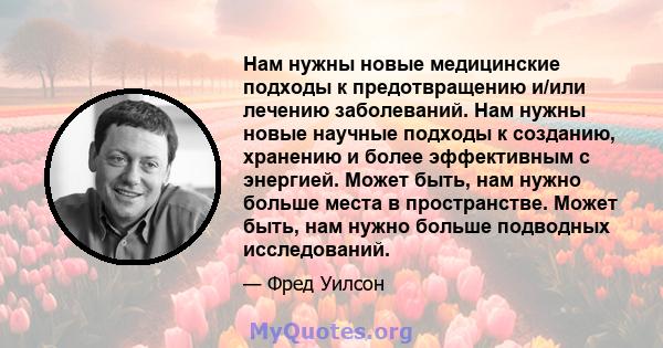 Нам нужны новые медицинские подходы к предотвращению и/или лечению заболеваний. Нам нужны новые научные подходы к созданию, хранению и более эффективным с энергией. Может быть, нам нужно больше места в пространстве.