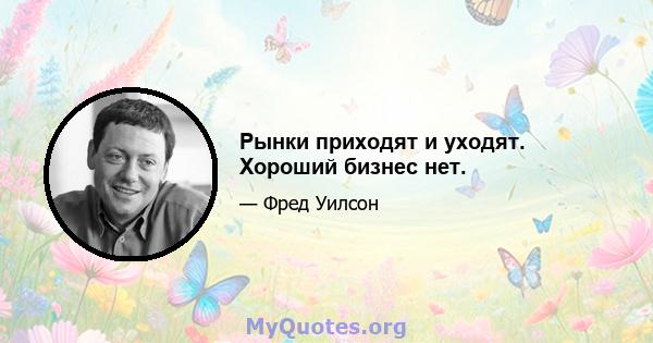 Рынки приходят и уходят. Хороший бизнес нет.