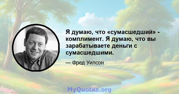 Я думаю, что «сумасшедший» - комплимент. Я думаю, что вы зарабатываете деньги с сумасшедшими.