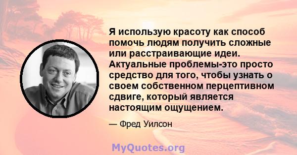 Я использую красоту как способ помочь людям получить сложные или расстраивающие идеи. Актуальные проблемы-это просто средство для того, чтобы узнать о своем собственном перцептивном сдвиге, который является настоящим