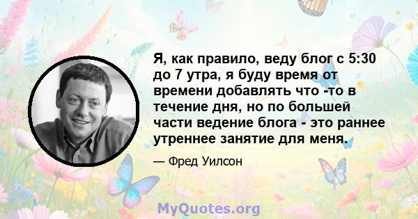 Я, как правило, веду блог с 5:30 до 7 утра, я буду время от времени добавлять что -то в течение дня, но по большей части ведение блога - это раннее утреннее занятие для меня.