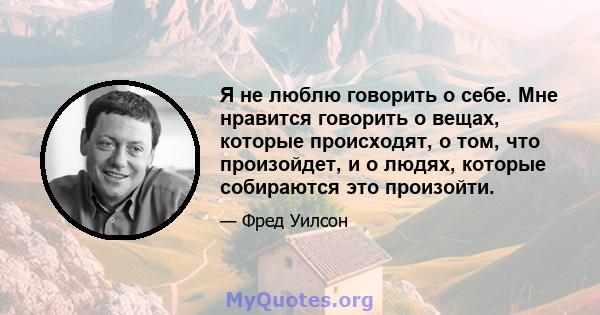 Я не люблю говорить о себе. Мне нравится говорить о вещах, которые происходят, о том, что произойдет, и о людях, которые собираются это произойти.