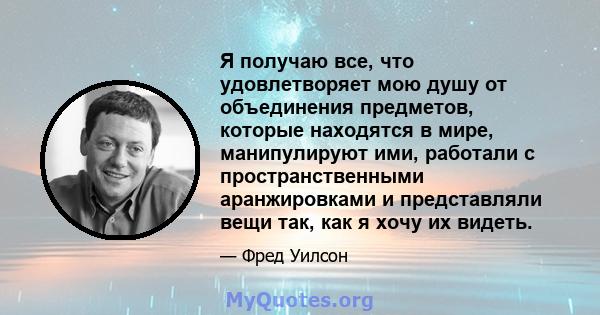 Я получаю все, что удовлетворяет мою душу от объединения предметов, которые находятся в мире, манипулируют ими, работали с пространственными аранжировками и представляли вещи так, как я хочу их видеть.