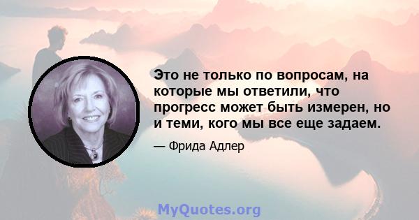 Это не только по вопросам, на которые мы ответили, что прогресс может быть измерен, но и теми, кого мы все еще задаем.