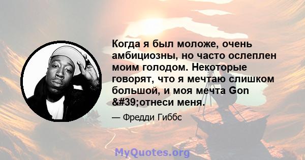 Когда я был моложе, очень амбициозны, но часто ослеплен моим голодом. Некоторые говорят, что я мечтаю слишком большой, и моя мечта Gon 'отнеси меня.