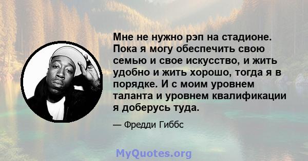 Мне не нужно рэп на стадионе. Пока я могу обеспечить свою семью и свое искусство, и жить удобно и жить хорошо, тогда я в порядке. И с моим уровнем таланта и уровнем квалификации я доберусь туда.