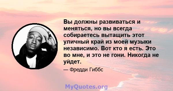 Вы должны развиваться и меняться, но вы всегда собираетесь вытащить этот уличный край из моей музыки независимо. Вот кто я есть. Это во мне, и это не гони. Никогда не уйдет.