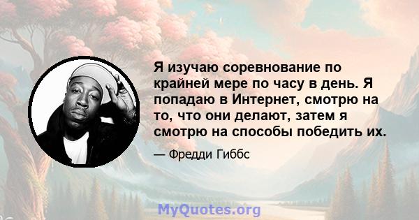 Я изучаю соревнование по крайней мере по часу в день. Я попадаю в Интернет, смотрю на то, что они делают, затем я смотрю на способы победить их.