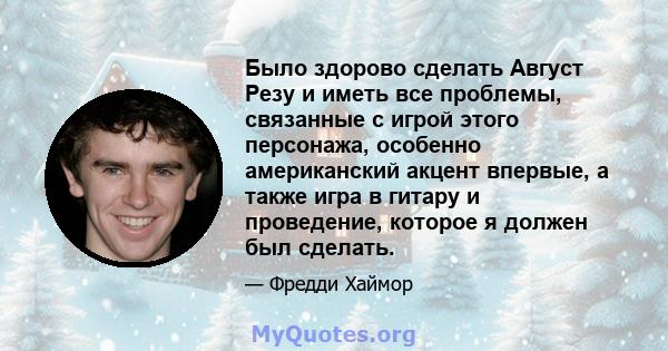 Было здорово сделать Август Резу и иметь все проблемы, связанные с игрой этого персонажа, особенно американский акцент впервые, а также игра в гитару и проведение, которое я должен был сделать.