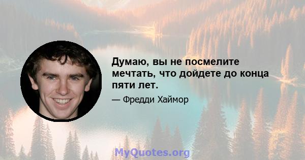 Думаю, вы не посмелите мечтать, что дойдете до конца пяти лет.