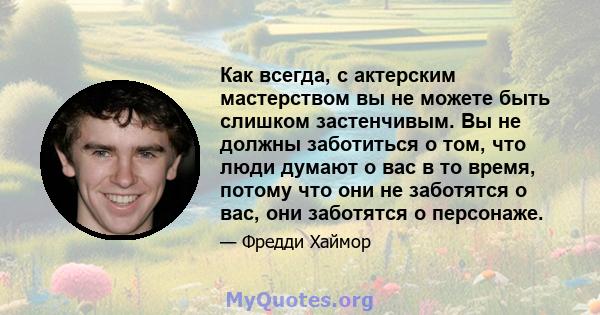 Как всегда, с актерским мастерством вы не можете быть слишком застенчивым. Вы не должны заботиться о том, что люди думают о вас в то время, потому что они не заботятся о вас, они заботятся о персонаже.