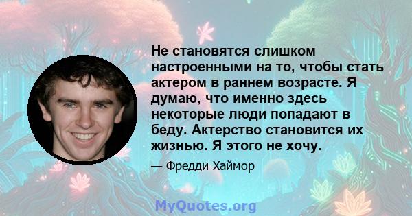 Не становятся слишком настроенными на то, чтобы стать актером в раннем возрасте. Я думаю, что именно здесь некоторые люди попадают в беду. Актерство становится их жизнью. Я этого не хочу.