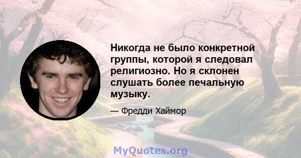 Никогда не было конкретной группы, которой я следовал религиозно. Но я склонен слушать более печальную музыку.