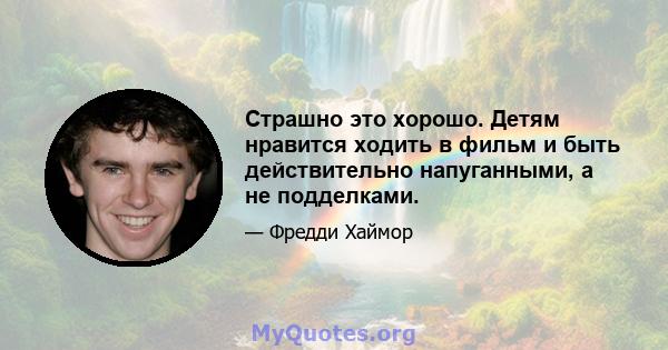 Страшно это хорошо. Детям нравится ходить в фильм и быть действительно напуганными, а не подделками.