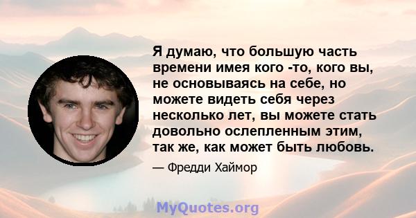 Я думаю, что большую часть времени имея кого -то, кого вы, не основываясь на себе, но можете видеть себя через несколько лет, вы можете стать довольно ослепленным этим, так же, как может быть любовь.