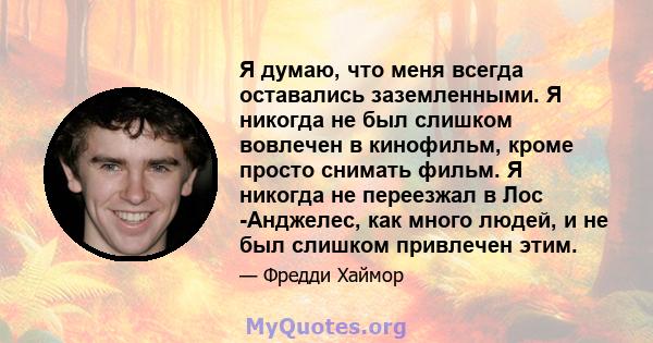 Я думаю, что меня всегда оставались заземленными. Я никогда не был слишком вовлечен в кинофильм, кроме просто снимать фильм. Я никогда не переезжал в Лос -Анджелес, как много людей, и не был слишком привлечен этим.