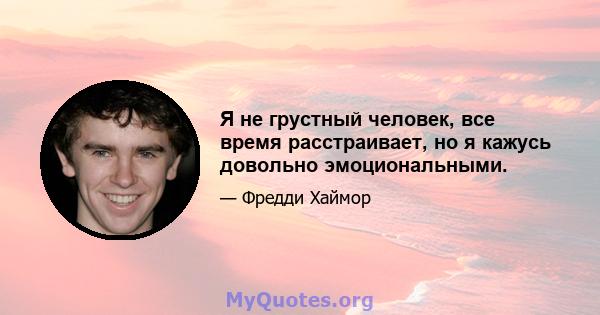 Я не грустный человек, все время расстраивает, но я кажусь довольно эмоциональными.