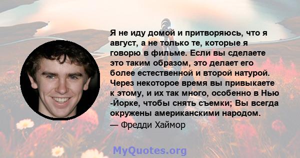 Я не иду домой и притворяюсь, что я август, а не только те, которые я говорю в фильме. Если вы сделаете это таким образом, это делает его более естественной и второй натурой. Через некоторое время вы привыкаете к этому, 