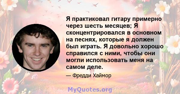 Я практиковал гитару примерно через шесть месяцев; Я сконцентрировался в основном на песнях, которые я должен был играть. Я довольно хорошо справился с ними, чтобы они могли использовать меня на самом деле.